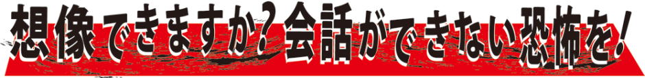 想像できますか?会話ができない恐怖を!